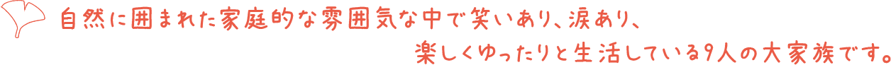 自然に囲まれた家庭的な雰囲気な中で笑いあり、涙あり、楽しくゆったりと生活している9人の大家族です。